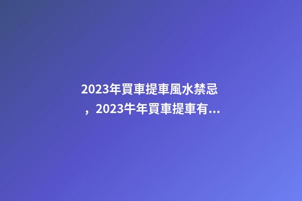 2023年買車提車風水禁忌，2023牛年買車提車有什么講究